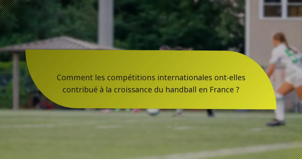 Comment les compétitions internationales ont-elles contribué à la croissance du handball en France ?