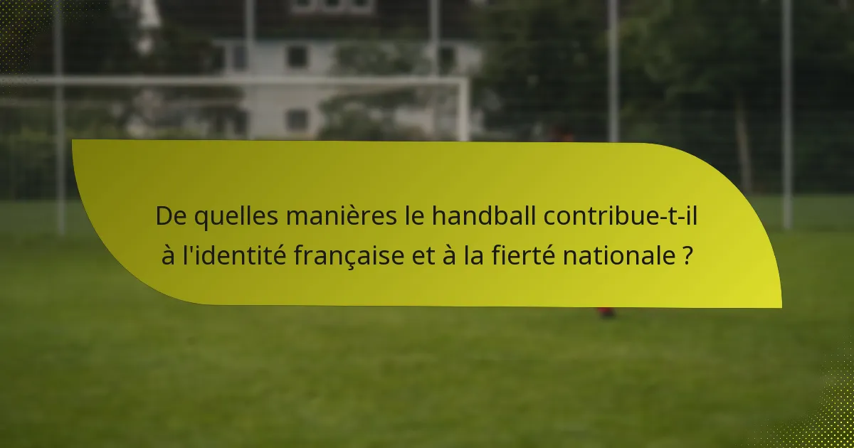 De quelles manières le handball contribue-t-il à l'identité française et à la fierté nationale ?