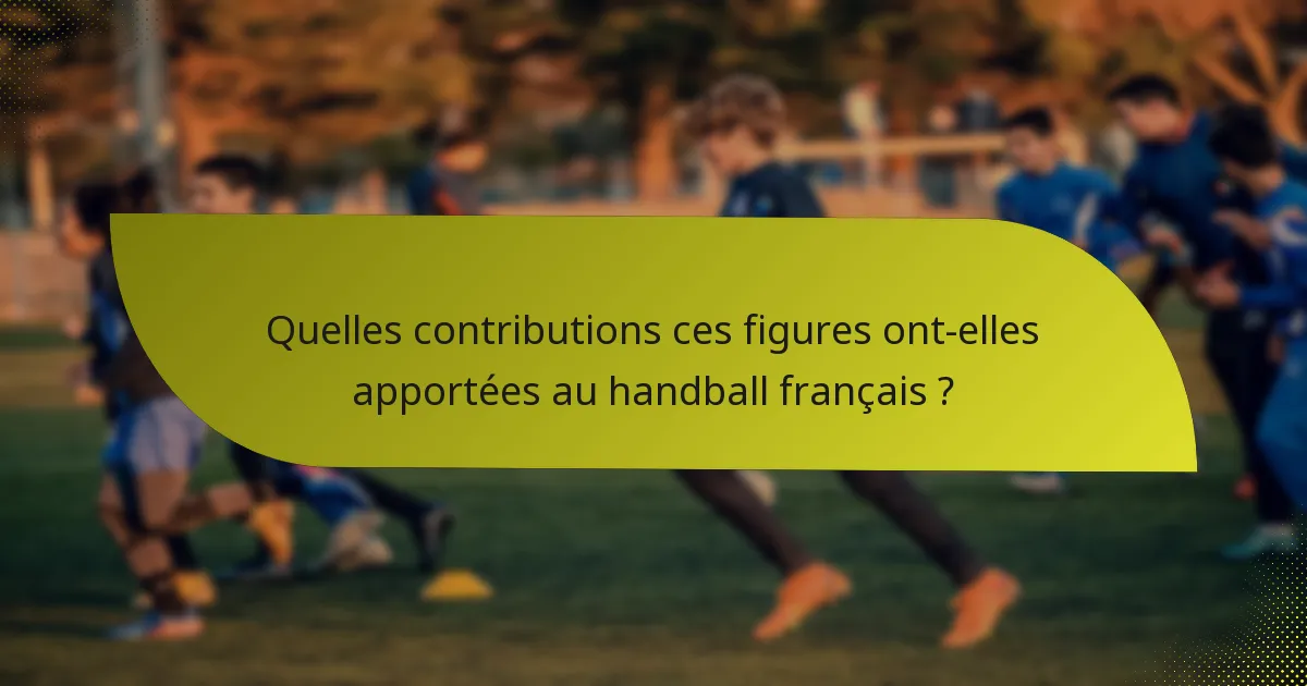 Quelles contributions ces figures ont-elles apportées au handball français ?